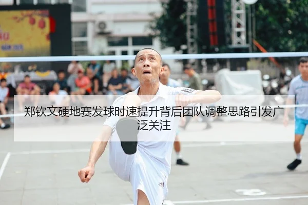 郑钦文硬地赛发球时速提升背后团队调整思路引发广泛关注